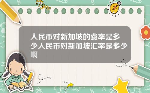 人民币对新加坡的费率是多少人民币对新加坡汇率是多少啊
