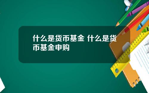 什么是货币基金 什么是货币基金申购