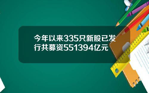 今年以来335只新股已发行共募资551394亿元