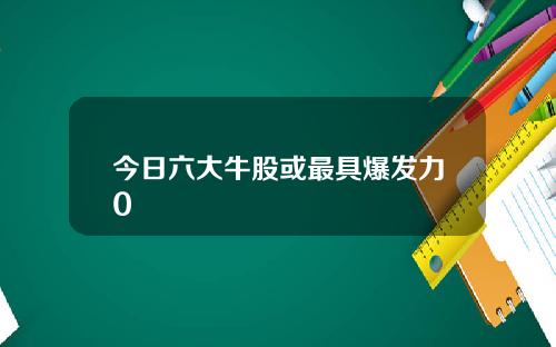今日六大牛股或最具爆发力0