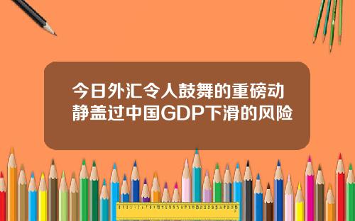 今日外汇令人鼓舞的重磅动静盖过中国GDP下滑的风险