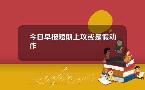 今日早报短期上攻或是假动作