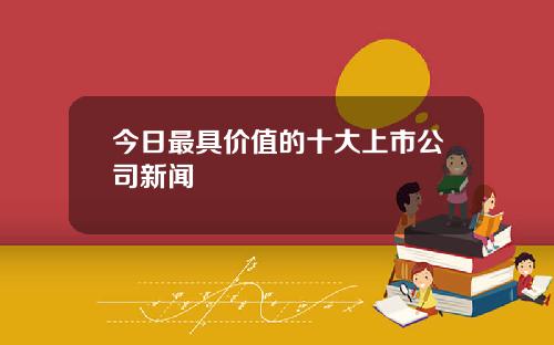 今日最具价值的十大上市公司新闻