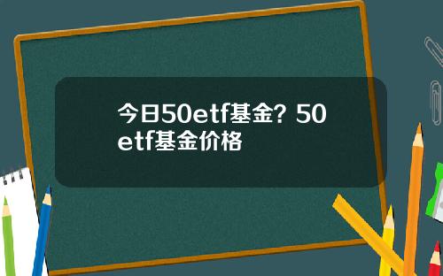 今日50etf基金？50etf基金价格