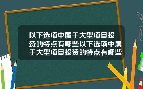 以下选项中属于大型项目投资的特点有哪些以下选项中属于大型项目投资的特点有哪些方面
