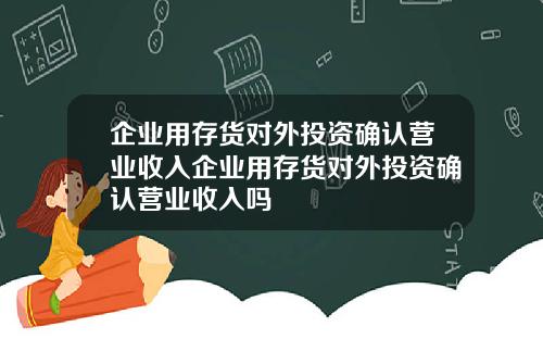 企业用存货对外投资确认营业收入企业用存货对外投资确认营业收入吗