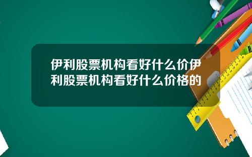 伊利股票机构看好什么价伊利股票机构看好什么价格的