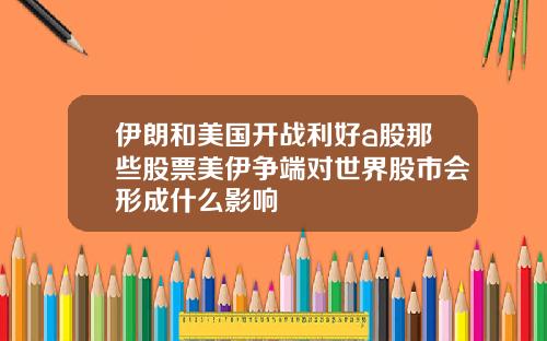 伊朗和美国开战利好a股那些股票美伊争端对世界股市会形成什么影响