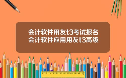 会计软件用友t3考试报名会计软件应用用友t3高级