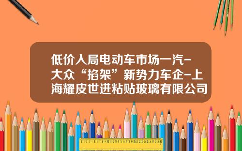 低价入局电动车市场一汽-大众“掐架”新势力车企-上海耀皮世进粘贴玻璃有限公司.