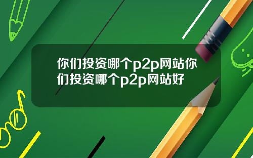 你们投资哪个p2p网站你们投资哪个p2p网站好