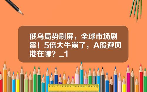 俄乌局势刷屏，全球市场剧震！5倍大牛崩了，A股避风港在哪？_1