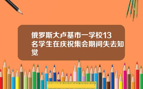 俄罗斯大卢基市一学校13名学生在庆祝集会期间失去知觉