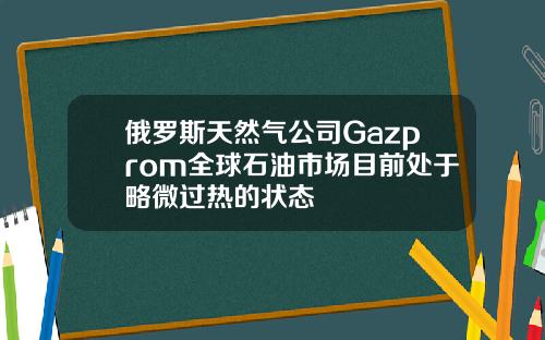 俄罗斯天然气公司Gazprom全球石油市场目前处于略微过热的状态