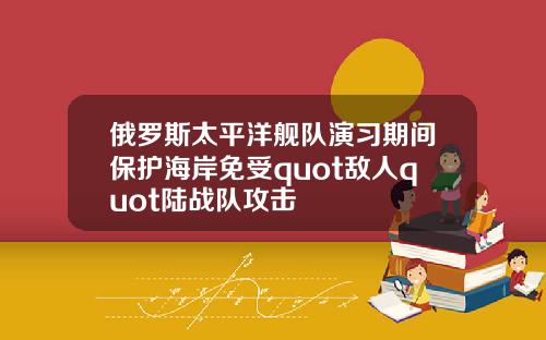俄罗斯太平洋舰队演习期间保护海岸免受quot敌人quot陆战队攻击