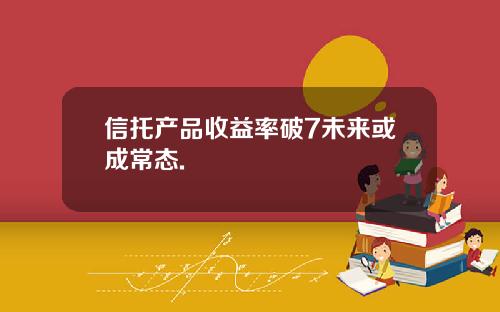 信托产品收益率破7未来或成常态.