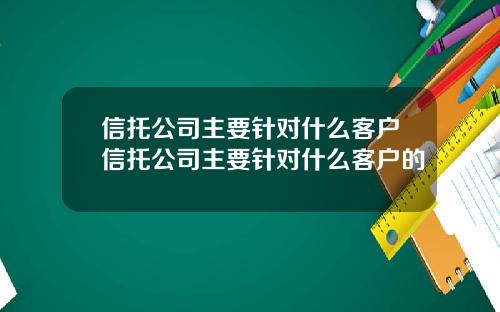 信托公司主要针对什么客户信托公司主要针对什么客户的