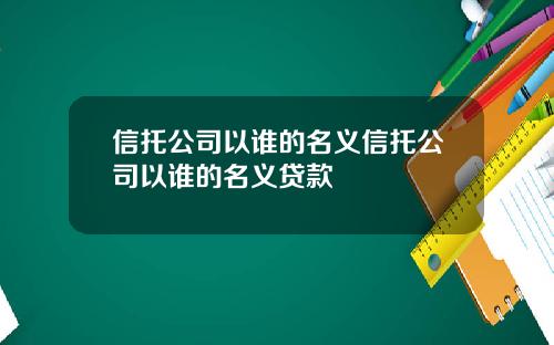 信托公司以谁的名义信托公司以谁的名义贷款