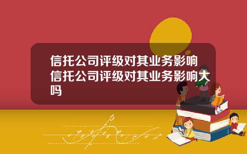 信托公司评级对其业务影响信托公司评级对其业务影响大吗