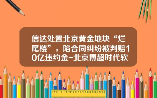 信达处置北京黄金地块“烂尾楼”，陷合同纠纷被判赔10亿违约金-北京博超时代软件有限公司地址