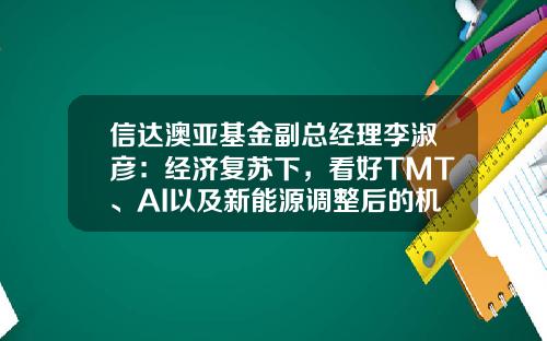 信达澳亚基金副总经理李淑彦：经济复苏下，看好TMT、AI以及新能源调整后的机会-博时基金待遇