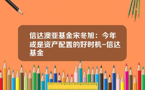 信达澳亚基金宋冬旭：今年或是资产配置的好时机-信达基金