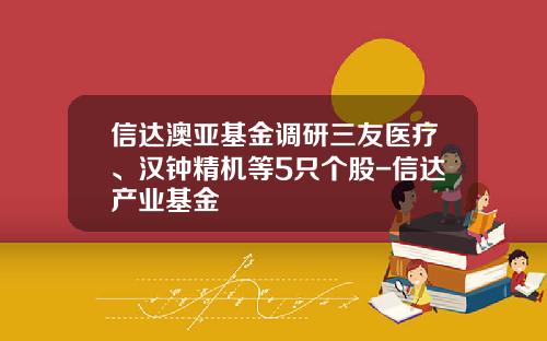 信达澳亚基金调研三友医疗、汉钟精机等5只个股-信达产业基金
