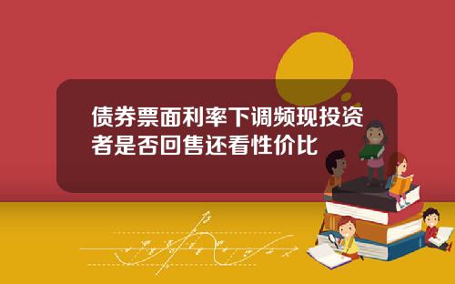 债券票面利率下调频现投资者是否回售还看性价比
