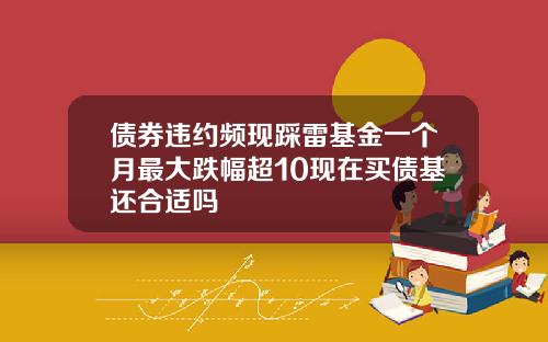 债券违约频现踩雷基金一个月最大跌幅超10现在买债基还合适吗