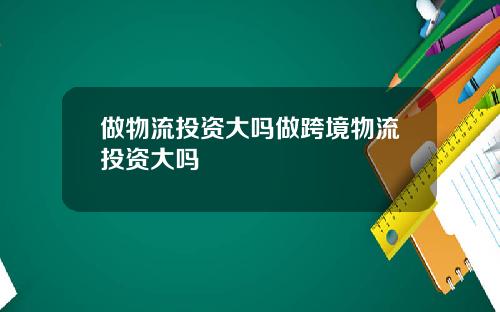 做物流投资大吗做跨境物流投资大吗