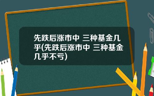 先跌后涨市中 三种基金几乎(先跌后涨市中 三种基金几乎不亏)