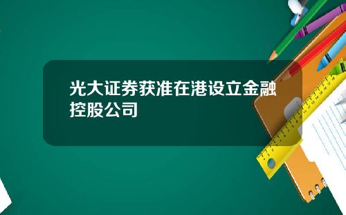 光大证券获准在港设立金融控股公司
