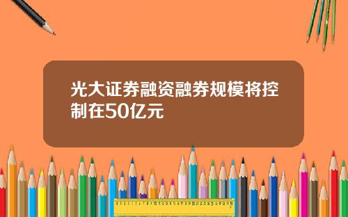 光大证券融资融券规模将控制在50亿元