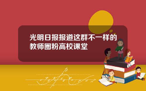 光明日报报道这群不一样的教师圈粉高校课堂