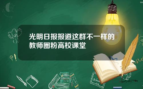 光明日报报道这群不一样的教师圈粉高校课堂