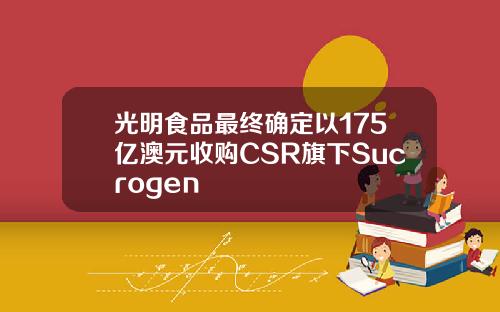 光明食品最终确定以175亿澳元收购CSR旗下Sucrogen