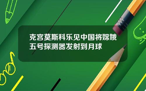 克宫莫斯科乐见中国将嫦娥五号探测器发射到月球