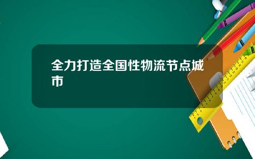 全力打造全国性物流节点城市