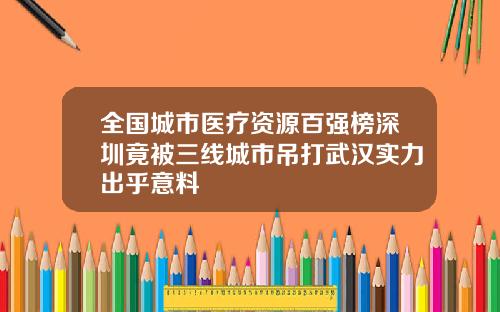 全国城市医疗资源百强榜深圳竟被三线城市吊打武汉实力出乎意料