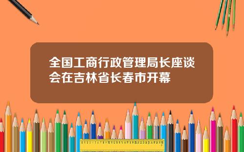 全国工商行政管理局长座谈会在吉林省长春市开幕