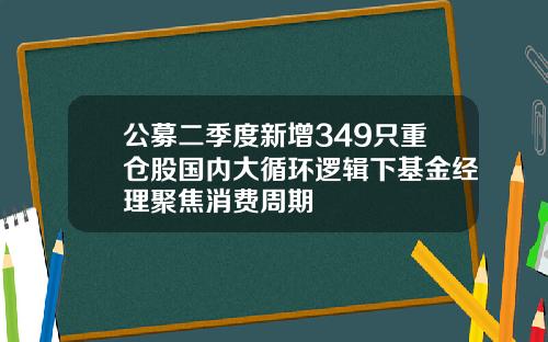公募二季度新增349只重仓股国内大循环逻辑下基金经理聚焦消费周期