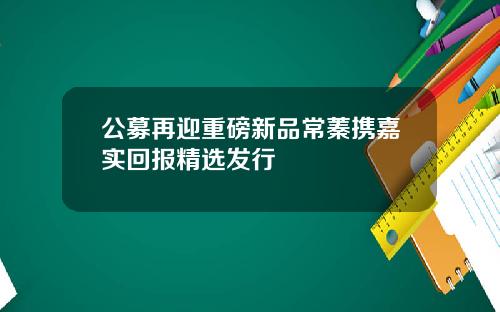公募再迎重磅新品常蓁携嘉实回报精选发行