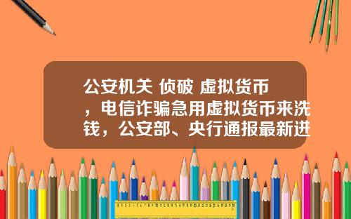 公安机关 侦破 虚拟货币，电信诈骗急用虚拟货币来洗钱，公安部、央行通报最新进展，普通用户怎么防范？