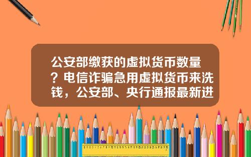 公安部缴获的虚拟货币数量？电信诈骗急用虚拟货币来洗钱，公安部、央行通报最新进展，普通用户怎么防范？