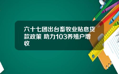 六十七团出台畜牧业贴息贷款政策 助力103养殖户增收