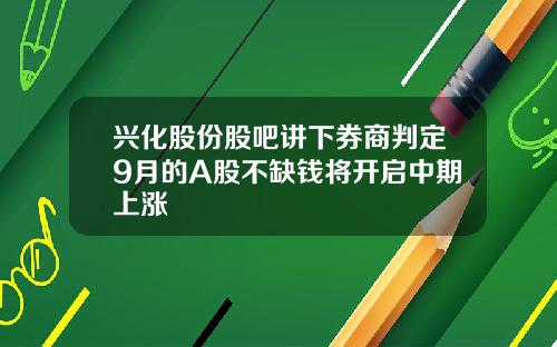 兴化股份股吧讲下券商判定9月的A股不缺钱将开启中期上涨
