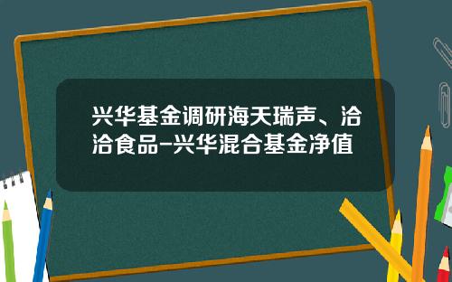 兴华基金调研海天瑞声、洽洽食品-兴华混合基金净值