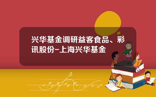 兴华基金调研益客食品、彩讯股份-上海兴华基金