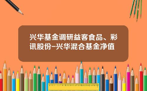 兴华基金调研益客食品、彩讯股份-兴华混合基金净值