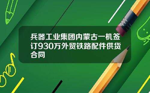 兵器工业集团内蒙古一机签订930万外贸铁路配件供货合同